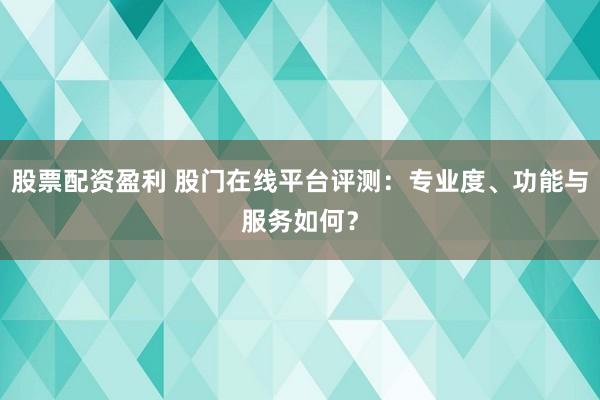 股票配资盈利 股门在线平台评测：专业度、功能与服务如何？