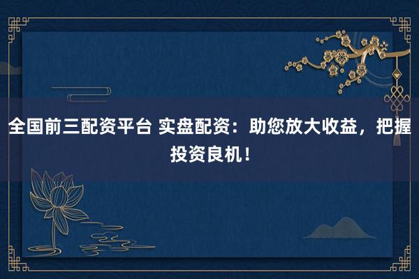 全国前三配资平台 实盘配资：助您放大收益，把握投资良机！