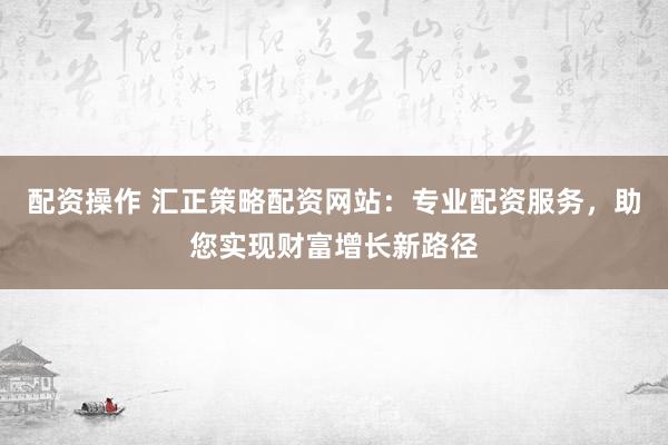 配资操作 汇正策略配资网站：专业配资服务，助您实现财富增长新路径