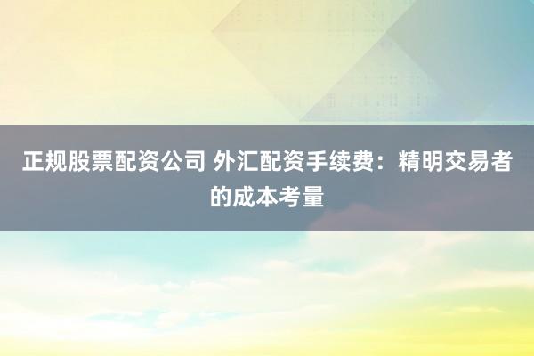 正规股票配资公司 外汇配资手续费：精明交易者的成本考量