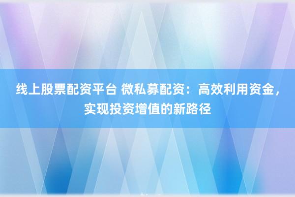 线上股票配资平台 微私募配资：高效利用资金，实现投资增值的新路径