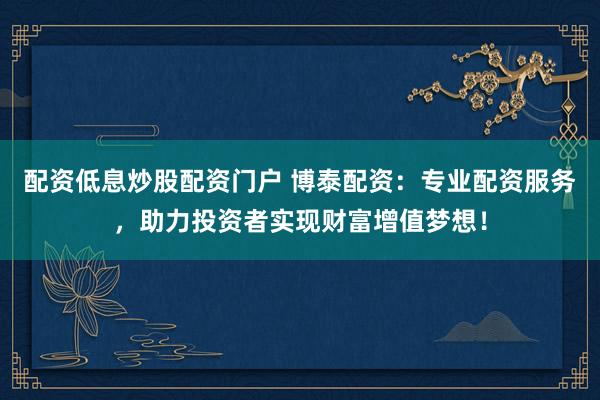 配资低息炒股配资门户 博泰配资：专业配资服务，助力投资者实现财富增值梦想！