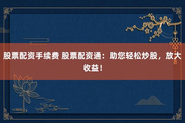 股票配资手续费 股票配资通：助您轻松炒股，放大收益！