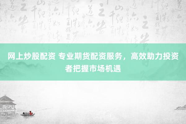 网上炒股配资 专业期货配资服务，高效助力投资者把握市场机遇