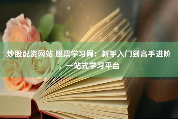 炒股配资网站 股票学习网：新手入门到高手进阶，一站式学习平台