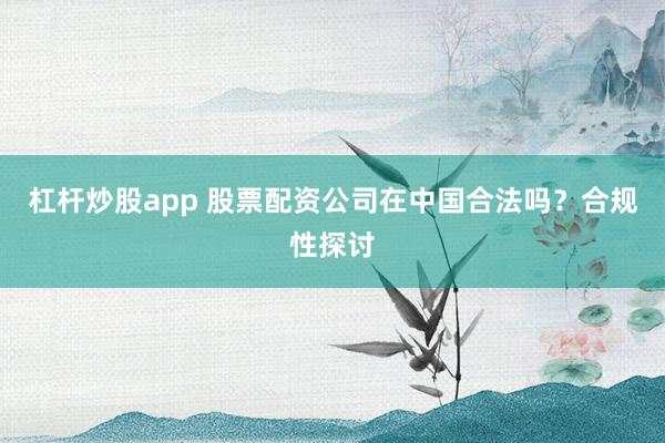 杠杆炒股app 股票配资公司在中国合法吗？合规性探讨