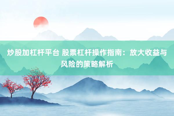 炒股加杠杆平台 股票杠杆操作指南:放大收益与风险的策略解析