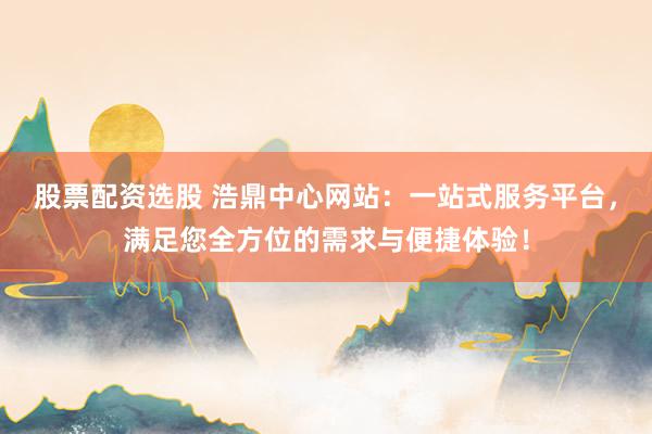 股票配资选股 浩鼎中心网站：一站式服务平台，满足您全方位的需求与便捷体验！
