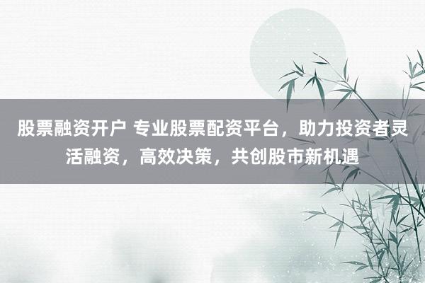 股票融资开户 专业股票配资平台，助力投资者灵活融资，高效决策，共创股市新机遇