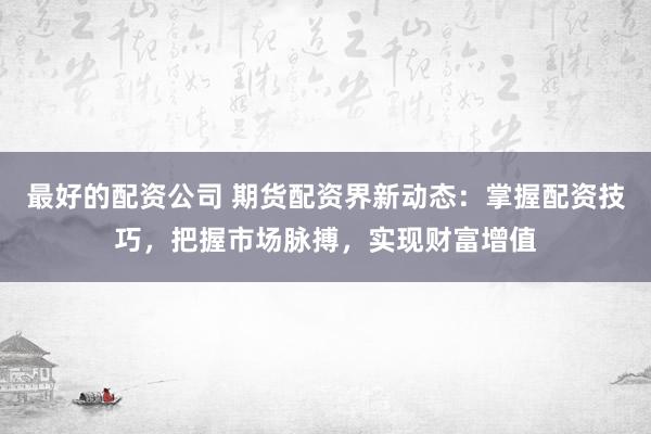 最好的配资公司 期货配资界新动态：掌握配资技巧，把握市场脉搏，实现财富增值