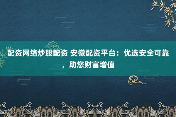 配资网络炒股配资 安徽配资平台：优选安全可靠，助您财富增值