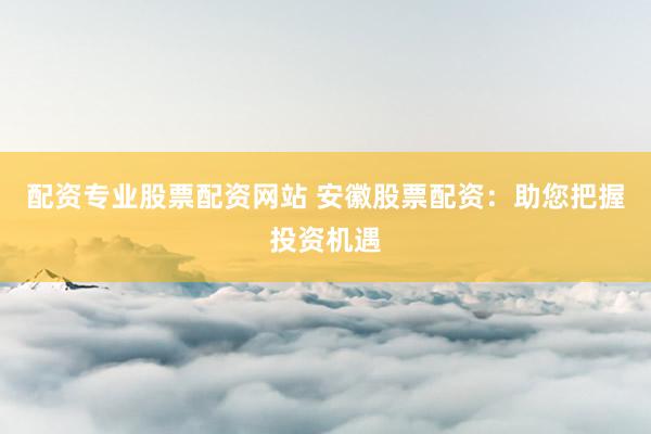 配资专业股票配资网站 安徽股票配资：助您把握投资机遇