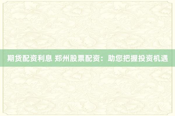 期货配资利息 郑州股票配资：助您把握投资机遇