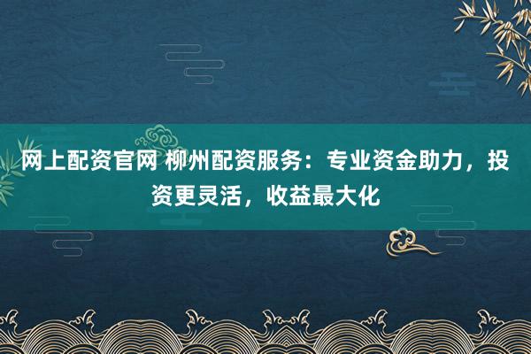 网上配资官网 柳州配资服务：专业资金助力，投资更灵活，收益最大化