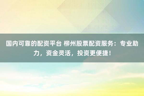 国内可靠的配资平台 柳州股票配资服务：专业助力，资金灵活，投资更便捷！