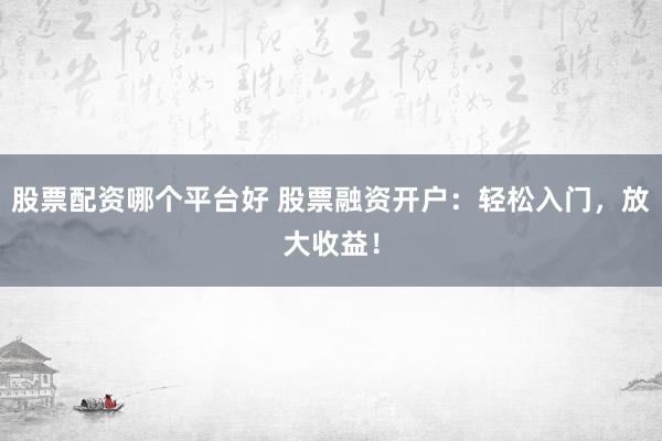股票配资哪个平台好 股票融资开户：轻松入门，放大收益！