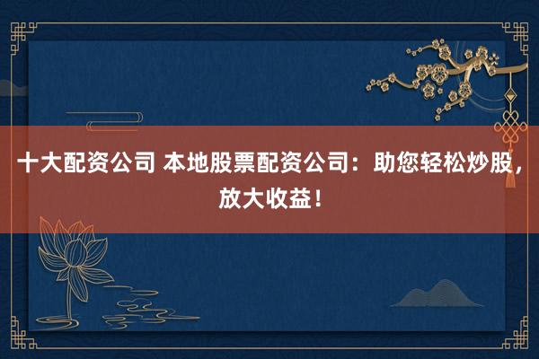 十大配资公司 本地股票配资公司：助您轻松炒股，放大收益！