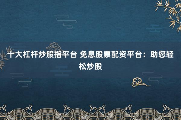 十大杠杆炒股指平台 免息股票配资平台：助您轻松炒股
