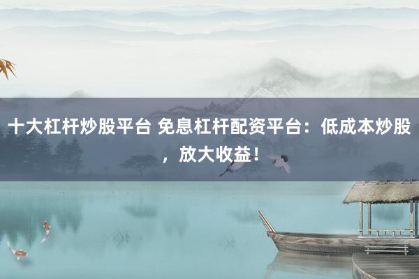 十大杠杆炒股平台 免息杠杆配资平台：低成本炒股，放大收益！
