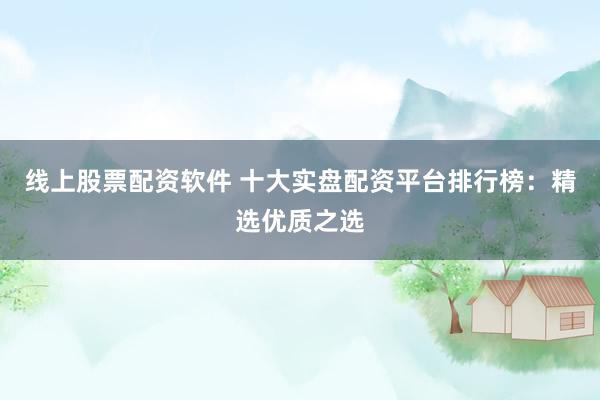 线上股票配资软件 十大实盘配资平台排行榜：精选优质之选