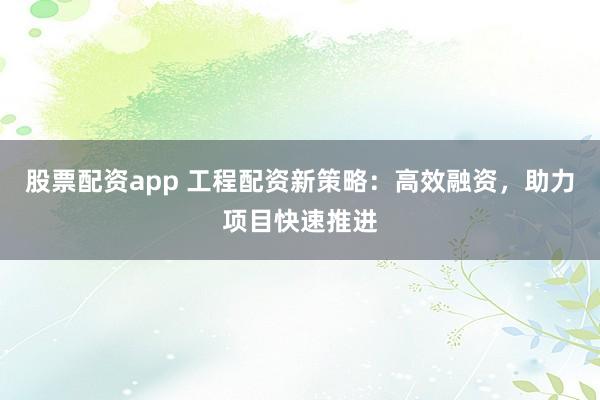 股票配资app 工程配资新策略：高效融资，助力项目快速推进
