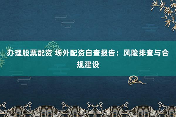 办理股票配资 场外配资自查报告：风险排查与合规建设