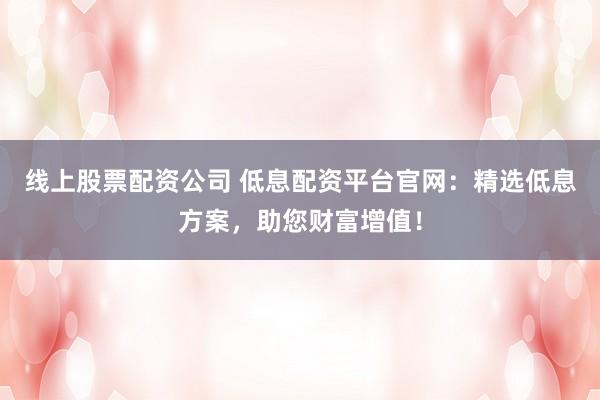 线上股票配资公司 低息配资平台官网:精选低息方案,助您财富增值!