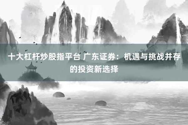 十大杠杆炒股指平台 广东证券：机遇与挑战并存的投资新选择