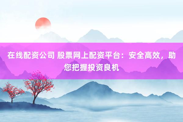 在线配资公司 股票网上配资平台：安全高效，助您把握投资良机