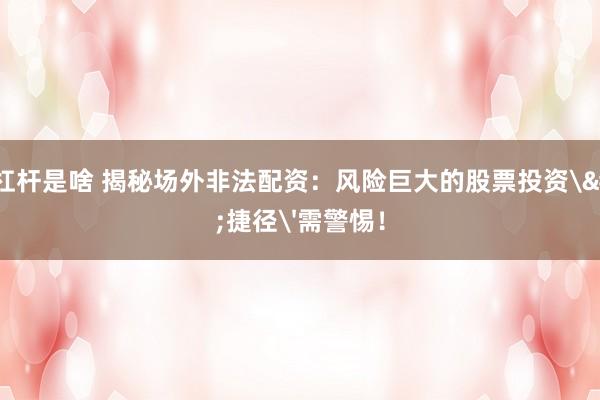 炒股杠杆是啥 揭秘场外非法配资：风险巨大的股票投资'捷径'需警惕！