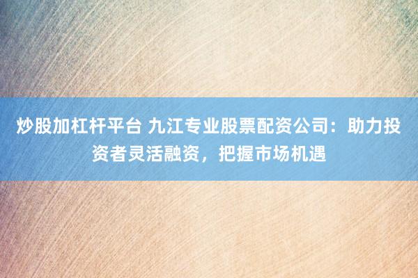 炒股加杠杆平台 九江专业股票配资公司:助力投资者灵活融资,把握市场机遇