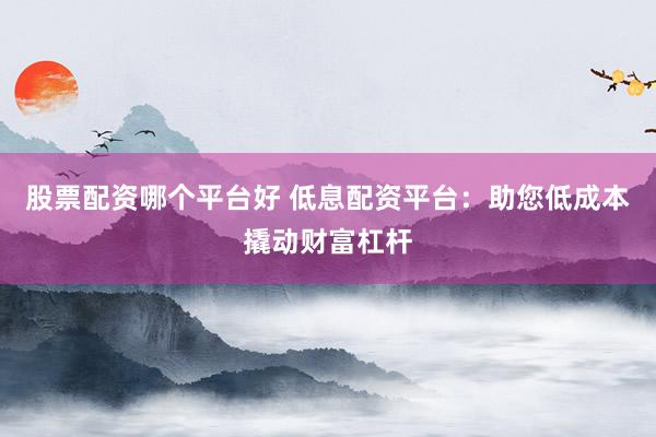 股票配资哪个平台好 低息配资平台：助您低成本撬动财富杠杆