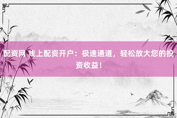 配资网 线上配资开户：极速通道，轻松放大您的投资收益！