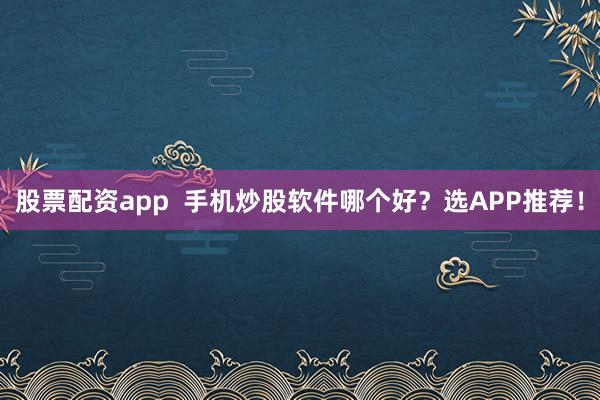 股票配资app  手机炒股软件哪个好？选APP推荐！