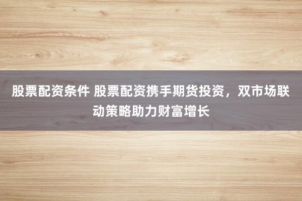 股票配资条件 股票配资携手期货投资,双市场联动策略助力财富增长