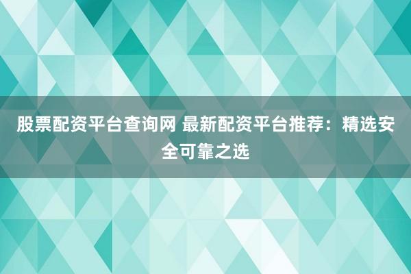 股票配资平台查询网 最新配资平台推荐：精选安全可靠之选
