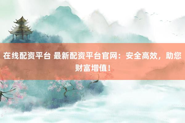 在线配资平台 最新配资平台官网：安全高效，助您财富增值！