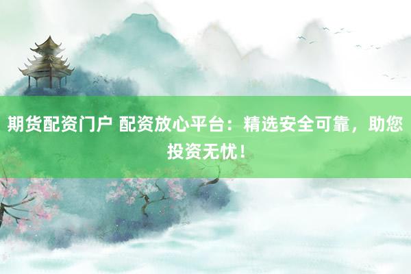 期货配资门户 配资放心平台：精选安全可靠，助您投资无忧！