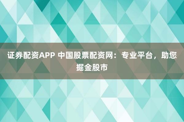 证券配资APP 中国股票配资网：专业平台，助您掘金股市