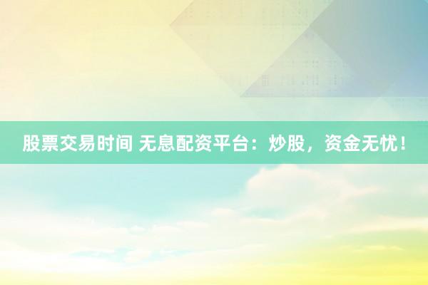 股票交易时间 无息配资平台：炒股，资金无忧！