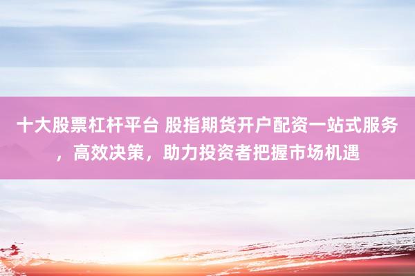 十大股票杠杆平台 股指期货开户配资一站式服务，高效决策，助力投资者把握市场机遇