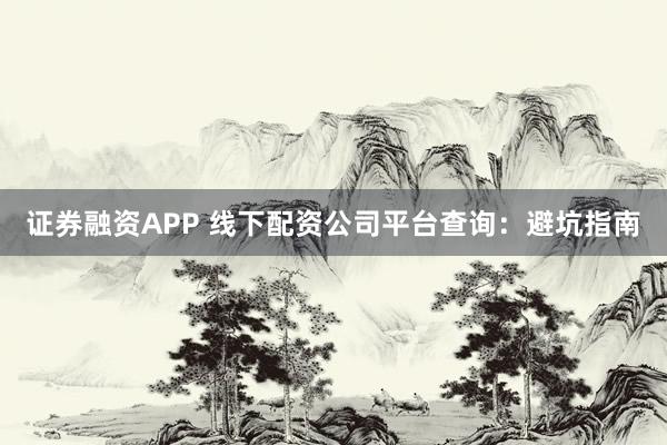 证券融资APP 线下配资公司平台查询：避坑指南