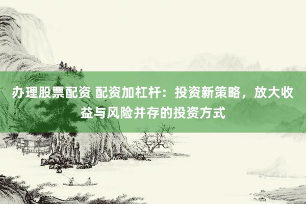 办理股票配资 配资加杠杆：投资新策略，放大收益与风险并存的投资方式