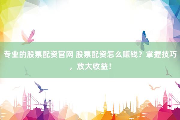 专业的股票配资官网 股票配资怎么赚钱？掌握技巧，放大收益！