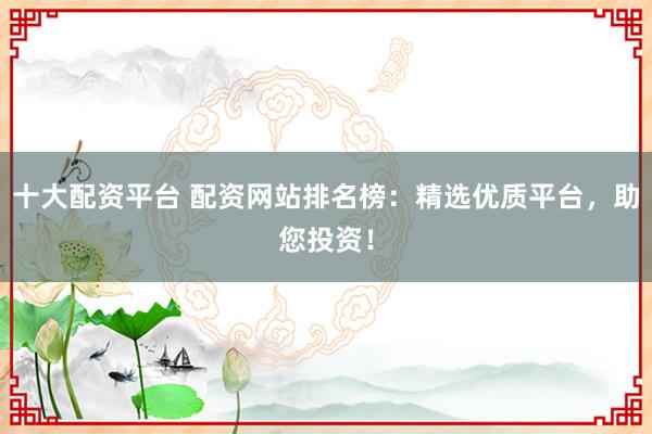 十大配资平台 配资网站排名榜：精选优质平台，助您投资！