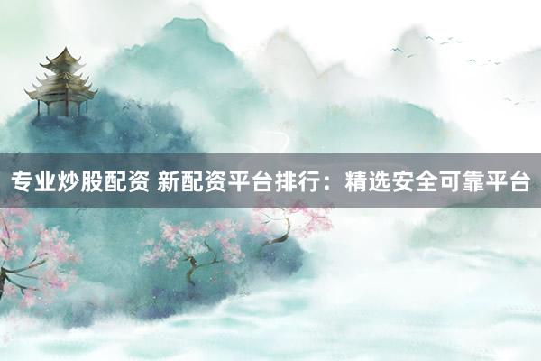 专业炒股配资 新配资平台排行：精选安全可靠平台