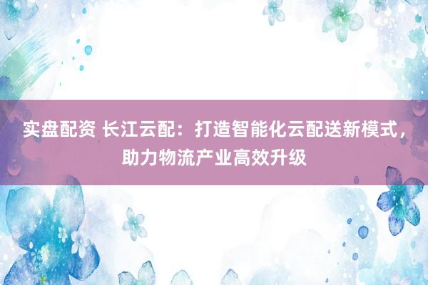 实盘配资 长江云配：打造智能化云配送新模式，助力物流产业高效升级