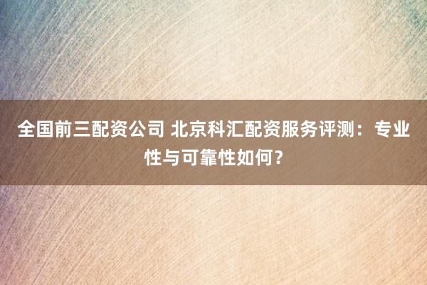 全国前三配资公司 北京科汇配资服务评测：专业性与可靠性如何？