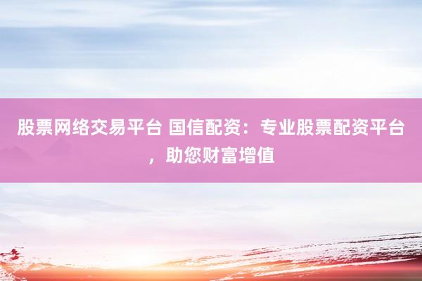 股票网络交易平台 国信配资：专业股票配资平台，助您财富增值