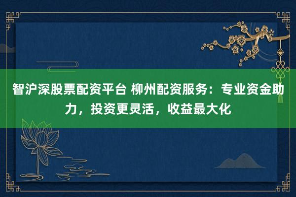 智沪深股票配资平台 柳州配资服务:专业资金助力,投资更灵活,收益最大化